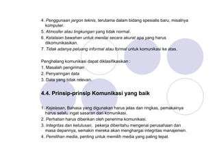 4. Penggunaan jargon teknis, terutama dalam bidang spesialis baru, misalnya
komputer.
5. Atmosfer atau lingkungan yang tidak normal.
6. Kelalaian bawahan untuk menilai secara akurat apa yang harus
dikomunikasikan.
7. Tidak adanya peluang informal atau formal untuk komunikasi ke atas.
Penghalang komunikasi dapat diklasifikasikan :
1. Masalah pengiriman
2. Penyaringan data
3. Data yang tidak relevan.
4.4. Prinsip-prinsip Komunikasi yang baik
1. Kejelasan, Bahasa yang digunakan harus jelas dan ringkas, pemakainya
harus selalu ingat sasaran dari komunikasi.
2. Perhatian harus diberikan oleh penerima komunikasi.
3. Integritas dan ketulusan, pekerja diberitahu mengenai perusahaan dan
masa depannya, semakin mereka akan menghargai integritas manajemen.
4. Pemilihan media, penting untuk memilih media yang paling tepat.
 