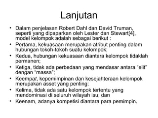 Lanjutan
• Dalam penjelasan Robert Dahl dan David Truman,
seperti yang dipaparkan oleh Lester dan Stewart[4],
model kelompok adalah sebagai berikut :
• Pertama, kekuasaan merupakan atribut penting dalam
hubungan tokoh-tokoh suatu kelompok;
• Kedua, hubungan kekuasaan diantara kelompok tidaklah
permanen;
• Ketiga, tidak ada perbedaan yang mendasar antara “elit”
dengan “massa”;
• Keempat, kepemimpinan dan kesejahteraan kelompok
merupakan asset yang penting;
• Kelima, tidak ada satu kelompok tertentu yang
mendominasi di seluruh wilayah isu; dan
• Keenam, adanya kompetisi diantara para pemimpin.
 
