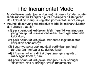 The Incramental Model
• Model inkramental (penambahan) ini berangkat dari suatu
landasan bahwa kebijakan publik merupakan kelanjutan
dari kebijakan maupun kegiatan pemerintah sebelumnya.
• Asumsi dasar yang membentuk model ini menurut Lester
dan Stewart adalah
(1) para pembuat kebijakan tidak memiliki kemampuan
yang cukup untuk memprediksikan berbagai alternatif
kebijakan,
(2) para pembuat kebijakan menerima legitimasi atas
kebijakan sebelumnya,
(3) besarnya sunk cost menjadi pertimbangan bagi
perubahan mendasar suatu kebijakan,
(4) inkramentalisme dinilai dapat mengurangi atau
mencegah konflik, dan
(5) para pembuat kebijakan menganut nilai sebagai
“satisficrs” dan bukannya “value maximizers”.
 