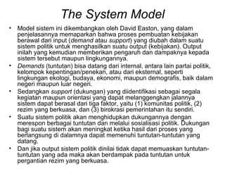 The System Model
• Model sistem ini dikembangkan oleh David Easton, yang dalam
penjelasannya memaparkan bahwa proses pembuatan kebijakan
berawal dari input (demand atau support) yang diubah dalam suatu
sistem politik untuk menghasilkan suatu output (kebijakan). Output
inilah yang kemudian memberikan pengaruh dan dampaknya kepada
sistem tersebut maupun lingkungannya.
• Demands (tuntutan) bisa datang dari internal, antara lain partai politik,
kelompok kepentingan/penekan, atau dari eksternal, seperti
lingkungan ekologi, budaya, ekonomi, maupun demografis, baik dalam
negeri maupun luar negeri.
• Sedangkan support (dukungan) yang diidentifikasi sebagai segala
kegiatan maupun orientasi yang dapat melanggengkan jalannya
sistem dapat berasal dari tiga faktor, yaitu (1) komunitas politik, (2)
rezim yang berkuasa, dan (3) birokrasi pemerintahan itu sendiri.
• Suatu sistem politik akan menghidupkan dukungannya dengan
merespon berbagai tuntutan dan melalui sosialisasi politik. Dukungan
bagi suatu sistem akan meningkat ketika hasil dari proses yang
berlangsung di dalamnya dapat memenuhi tuntutan-tuntutan yang
datang.
• Dan jika output sistem politik dinilai tidak dapat memuaskan tuntutan-
tuntutan yang ada maka akan berdampak pada tuntutan untuk
pergantian rezim yang berkuasa.
 