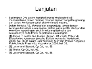 Lanjutan
• Sedangkan Dye dalam mengkaji proses kebijakan di AS
menambahkan bahwa demand maupun support sangat tergantung
dari variasi kehidupan sosial ekonomi suatu negara.
• Dalam konteks AS, demand dan support juga terkait dengan
kerangka konstitusi suatu negara, sistem partai politik, struktur dari
kelompok kepentingan, struktur elit yang berkuasa dan
kekuasannya serta tradisi perpolitikan suatu negara.
• [1] James P. Lester dan Joseph Stewart, JR, Public Policy: An
Evolutionary Approach, (second Edition, Australia: Wadsworth,
2000), hal. 36-44 dalam Budi Winarno; Teori dan Proses Kebijakan
Publik, Media Pressindo, Yogyakarta, 2000, hal. 32.
• [2] Lester and Stewart, Op.Cit., hal. 55.
• [3] Thoha, Op.Cit., hal. 92.
• [4] Lester and Stewart, Op.Cit., hal. 56.
 