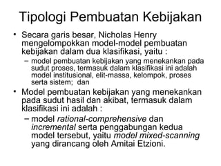 Tipologi Pembuatan Kebijakan
• Secara garis besar, Nicholas Henry
mengelompokkan model-model pembuatan
kebijakan dalam dua klasifikasi, yaitu :
– model pembuatan kebijakan yang menekankan pada
sudut proses, termasuk dalam klasifikasi ini adalah
model institusional, elit-massa, kelompok, proses
serta sistem; dan
• Model pembuatan kebijakan yang menekankan
pada sudut hasil dan akibat, termasuk dalam
klasifikasi ini adalah :
– model rational-comprehensive dan
incremental serta penggabungan kedua
model tersebut, yaitu model mixed-scanning
yang dirancang oleh Amitai Etzioni.
 