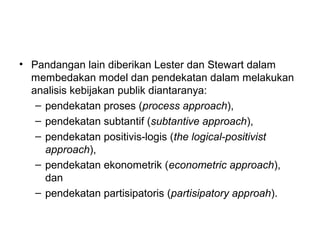 • Pandangan lain diberikan Lester dan Stewart dalam
membedakan model dan pendekatan dalam melakukan
analisis kebijakan publik diantaranya:
– pendekatan proses (process approach),
– pendekatan subtantif (subtantive approach),
– pendekatan positivis-logis (the logical-positivist
approach),
– pendekatan ekonometrik (econometric approach),
dan
– pendekatan partisipatoris (partisipatory approah).
 