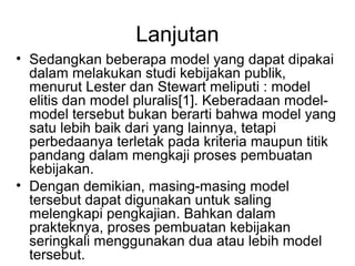 Lanjutan
• Sedangkan beberapa model yang dapat dipakai
dalam melakukan studi kebijakan publik,
menurut Lester dan Stewart meliputi : model
elitis dan model pluralis[1]. Keberadaan model-
model tersebut bukan berarti bahwa model yang
satu lebih baik dari yang lainnya, tetapi
perbedaanya terletak pada kriteria maupun titik
pandang dalam mengkaji proses pembuatan
kebijakan.
• Dengan demikian, masing-masing model
tersebut dapat digunakan untuk saling
melengkapi pengkajian. Bahkan dalam
prakteknya, proses pembuatan kebijakan
seringkali menggunakan dua atau lebih model
tersebut.
 