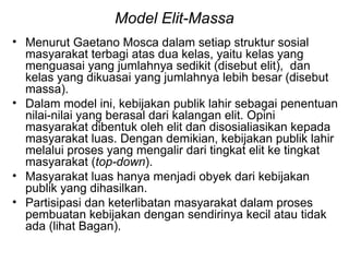 Model Elit-Massa
• Menurut Gaetano Mosca dalam setiap struktur sosial
masyarakat terbagi atas dua kelas, yaitu kelas yang
menguasai yang jumlahnya sedikit (disebut elit), dan
kelas yang dikuasai yang jumlahnya lebih besar (disebut
massa).
• Dalam model ini, kebijakan publik lahir sebagai penentuan
nilai-nilai yang berasal dari kalangan elit. Opini
masyarakat dibentuk oleh elit dan disosialiasikan kepada
masyarakat luas. Dengan demikian, kebijakan publik lahir
melalui proses yang mengalir dari tingkat elit ke tingkat
masyarakat (top-down).
• Masyarakat luas hanya menjadi obyek dari kebijakan
publik yang dihasilkan.
• Partisipasi dan keterlibatan masyarakat dalam proses
pembuatan kebijakan dengan sendirinya kecil atau tidak
ada (lihat Bagan).
 