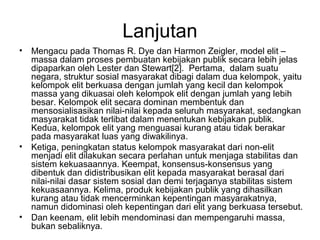 Lanjutan
• Mengacu pada Thomas R. Dye dan Harmon Zeigler, model elit –
massa dalam proses pembuatan kebijakan publik secara lebih jelas
dipaparkan oleh Lester dan Stewart[2]. Pertama, dalam suatu
negara, struktur sosial masyarakat dibagi dalam dua kelompok, yaitu
kelompok elit berkuasa dengan jumlah yang kecil dan kelompok
massa yang dikuasai oleh kelompok elit dengan jumlah yang lebih
besar. Kelompok elit secara dominan membentuk dan
mensosialisasikan nilai-nilai kepada seluruh masyarakat, sedangkan
masyarakat tidak terlibat dalam menentukan kebijakan publik.
Kedua, kelompok elit yang menguasai kurang atau tidak berakar
pada masyarakat luas yang diwakilinya.
• Ketiga, peningkatan status kelompok masyarakat dari non-elit
menjadi elit dilakukan secara perlahan untuk menjaga stabilitas dan
sistem kekuasaannya. Keempat, konsensus-konsensus yang
dibentuk dan didistribusikan elit kepada masyarakat berasal dari
nilai-nilai dasar sistem sosial dan demi terjaganya stabilitas sistem
kekuasaannya. Kelima, produk kebijakan publik yang dihasilkan
kurang atau tidak mencerminkan kepentingan masyarakatnya,
namun didominasi oleh kepentingan dari elit yang berkuasa tersebut.
• Dan keenam, elit lebih mendominasi dan mempengaruhi massa,
bukan sebaliknya.
 