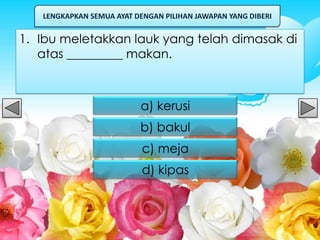LENGKAPKAN SEMUA AYAT DENGAN PILIHAN JAWAPAN YANG DIBERI


1. Ibu meletakkan lauk yang telah dimasak di
   atas _________ makan.



                          a) kerusi
                          b) bakul
                           c) meja
                           d) kipas
 