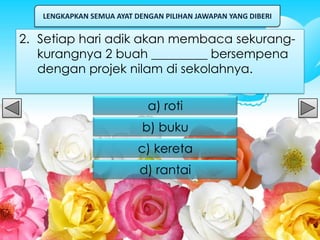 LENGKAPKAN SEMUA AYAT DENGAN PILIHAN JAWAPAN YANG DIBERI


2. Setiap hari adik akan membaca sekurang-
   kurangnya 2 buah _________ bersempena
   dengan projek nilam di sekolahnya.

                            a) roti
                           b) buku
                          c) kereta
                          d) rantai
 