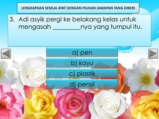 LENGKAPKAN SEMUA AYAT DENGAN PILIHAN JAWAPAN YANG DIBERI


3. Adi asyik pergi ke belakang kelas untuk
   mengasah _________nya yang tumpul itu.



                           a) pen
                           b) kayu
                          c) plastik
                          d) pensil
 