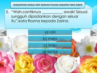 LENGKAPKAN SEMUA AYAT DENGAN PILIHAN JAWAPAN YANG DIBERI


5. “Wah,cantiknya ___________ awak! Sesuai
   sungguh dipadankan dengan seluar
   itu”,kata Rosma kepada Zarina.

                            a) roti
                           b) meja
                           c) baju
                          d) lantai
 
