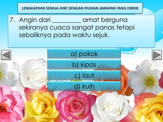 LENGKAPKAN SEMUA AYAT DENGAN PILIHAN JAWAPAN YANG DIBERI


7. Angin dari _________ amat berguna
   sekiranya cuaca sangat panas tetapi
   sebaliknya pada waktu sejuk.

                          a) pokok
                           b) kipas
                            c) laut
                            d) kuih
 