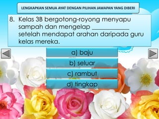 LENGKAPKAN SEMUA AYAT DENGAN PILIHAN JAWAPAN YANG DIBERI


8. Kelas 3B bergotong-royong menyapu
   sampah dan mengelap ____________
   setelah mendapat arahan daripada guru
   kelas mereka.
                           a) baju
                          b) seluar
                         c) rambut
                         d) tingkap
 