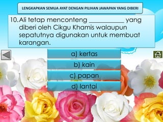 LENGKAPKAN SEMUA AYAT DENGAN PILIHAN JAWAPAN YANG DIBERI


10.Ali tetap menconteng ___________ yang
   diberi oleh Cikgu Khamis walaupun
   sepatutnya digunakan untuk membuat
   karangan.
                          a) kertas
                           b) kain
                         c) papan
                          d) lantai
 