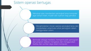 Sistem operasi bertugas
Menutupi atau mendandani perangkat keras komputer
agar tampil indah, mudah dan nyaman bagi pemakai
Menghindarkan rincian operasi perangkat keras dan
menyediakan antarmuka untuk pemogram dalam
menggunakan sistem.
Bertindak sebagai mediator, mempermudah pemogram
dan program aplikasi mengakses dan menggunakan
fasilitas dan sumber daya sistem komputer.
 