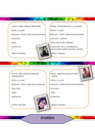 NAMA : HANIS NABILAH BINTI HAIRI NAMA : AR RAUDHAH BT. ULULAZAMI
KELAS : 6 JUJUR KELAS : 6 JUJUR
SEKOLAH : DATO’ SYED ZAIN ALSHAHAB SEKOLAH : DATO’ SYED ZAIN ALSHAHAB
CITA-CITA : CITA-CITA : SAINTIS
HOBI : HOBI : MELAYARI INTERNET
ALAMAT ® : ALAMAT ® : NO 6, JLN BIDARA 8,
K TAMAN SURIA, 86000 KLUANG, JOHOR.
TANDA TANGAN : TANDA TANGAN :
NAMA : NUR YASMIN SYAFIAH BT. NAMA : MADIHAH UZMA BT. NOR
AMINORASYID ABADI
KELAS : 6 JUJUR KELAS : 6 JUJUR
SEKOLAH : DATO’ SYED ZAIN ALSHAHAB SEKOLAH : DATO’SYED ZAIN ALSHAHAB
CITA-CITA : CITA-CITA :
HOBI : HOBI :
ALAMAT ® : ALAMAT ® :
TANDA TANGAN : TANDA TANGAN :
ISI KANDUNGAN
 