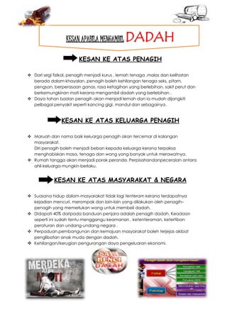 KESAN APABILA MENGAMBIL DADAH
KESAN KE ATAS PENAGIH
 Dari segi fizikal, penagih menjadi kurus , lemah tenaga ,malas dan kelihatan
berada dalam khayalan, penagih boleh kehilangan tenaga seks, pitam,
pengsan, berperasaan ganas, rasa ketagihan yang berlebihan, sakit perut dan
berkemungkinan mati kerana mengambil dadah yang berlebihan .
 Daya tahan badan penagih akan menjadi lemah dan ia mudah dijangkiti
pelbagai penyakit seperti kancing gigi, mandul dan sebagainya.
KESAN KE ATAS KELUARGA PENAGIH
 Maruah dan nama baik keluarga penagih akan tercemar di kalangan
masyarakat.
Diri penagih boleh menjadi beban kepada keluarga kerana terpaksa
menghabiskan masa, tenaga dan wang yang banyak untuk merawatnya.
 Rumah tangga akan menjadi porak peranda. Perpisahandanpeceraian antara
ahli keluarga mungkin berlaku.
KESAN KE ATAS MASYARAKAT & NEGARA
 Suasana hidup dalam masyarakat tidak lagi tenteram kerana terdapatnya
kejadian mencuri, merompak dan lain-lain yang dilakukan oleh penagih–
penagih yang memerlukan wang untuk membeli dadah.
 Didapati 40% daripada banduan penjara adalah penagih dadah. Keadaan
seperti ini sudah tentu menggangu keamanan , ketenteraman, ketertiban
peraturan dan undang-undang negara .
 Perpaduan,pembangunan dan kemajuan masyarakat boleh terjejas akibat
penglibatan anak muda dengan dadah.
 Kehilangan/kerugian pengurangan daya pengeluaran ekonomi.
 