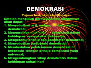 DEMOKRASI
Tujuan Instruksional Khusus:
Setelah mengikuti perkuliahan ini mahasiswa
akan dapat:
1. Menyebutkan arti, makna, dan manfaat
demokrasi;
2. Menguraikan nilai-nilai demokrasi dalam
kehidupan masyarakat Indonesia;
3. Mengetahui prinsip dan parameter demokrasi;
4. Menyebutkan jenis-jenis demokrasi;
5. Membedakan pelaksanaan demokrasi di
Indonesia dengan prinsip demokrasi yang
universal;
6. Mengembangkan sikap demokratis dalam
kehidupan sehari-hari
 