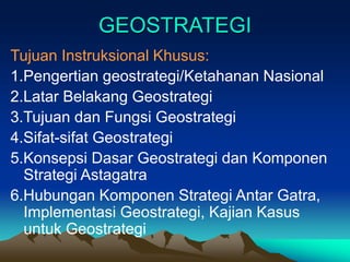 GEOSTRATEGI
Tujuan Instruksional Khusus:
1.Pengertian geostrategi/Ketahanan Nasional
2.Latar Belakang Geostrategi
3.Tujuan dan Fungsi Geostrategi
4.Sifat-sifat Geostrategi
5.Konsepsi Dasar Geostrategi dan Komponen
Strategi Astagatra
6.Hubungan Komponen Strategi Antar Gatra,
Implementasi Geostrategi, Kajian Kasus
untuk Geostrategi
 