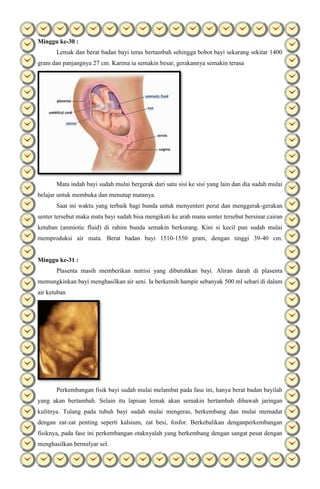 Minggu ke-30 :
Lemak dan berat badan bayi terus bertambah sehingga bobot bayi sekarang sekitar 1400
gram dan panjangnya 27 cm. Karena ia semakin besar, gerakannya semakin terasa
Mata indah bayi sudah mulai bergerak dari satu sisi ke sisi yang lain dan dia sudah mulai
belajar untuk membuka dan menutup matanya.
Saat ini waktu yang terbaik bagi bunda untuk menyenteri perut dan menggerak-gerakan
senter tersebut maka mata bayi sudah bisa mengikuti ke arah mana senter tersebut bersinar.cairan
ketuban (amniotic fluid) di rahim bunda semakin berkurang. Kini si kecil pun sudah mulai
memproduksi air mata. Berat badan bayi 1510-1550 gram, dengan tinggi 39-40 cm.
Minggu ke-31 :
Plasenta masih memberikan nutrisi yang dibutuhkan bayi. Aliran darah di plasenta
memungkinkan bayi menghasilkan air seni. Ia berkemih hampir sebanyak 500 ml sehari di dalam
air ketuban
Perkembangan fisik bayi sudah mulai melambat pada fase ini, hanya berat badan bayilah
yang akan bertambah. Selain itu lapisan lemak akan semakin bertambah dibawah jaringan
kulitnya. Tulang pada tubuh bayi sudah mulai mengeras, berkembang dan mulai memadat
dengan zat-zat penting seperti kalsium, zat besi, fosfor. Berkebalikan denganperkembangan
fisiknya, pada fase ini perkembangan otaknyalah yang berkembang dengan sangat pesat dengan
menghasilkan bermilyar sel.
 