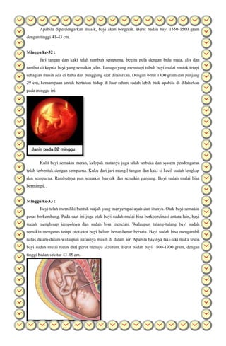 Apabila diperdengarkan musik, bayi akan bergerak. Berat badan bayi 1550-1560 gram
dengan tinggi 41-43 cm.
Minggu ke-32 :
Jari tangan dan kaki telah tumbuh sempurna, begitu pula dengan bulu mata, alis dan
rambut di kepala bayi yang semakin jelas. Lanugo yang menutupi tubuh bayi mulai rontok tetapi
sebagian masih ada di bahu dan punggung saat dilahirkan. Dengan berat 1800 gram dan panjang
29 cm, kemampuan untuk bertahan hidup di luar rahim sudah lebih baik apabila di dilahirkan
pada minggu ini.
Kulit bayi semakin merah, kelopak matanya juga telah terbuka dan system pendengaran
telah terbentuk dengan sempurna. Kuku dari jari mungil tangan dan kaki si kecil sudah lengkap
dan sempurna. Rambutnya pun semakin banyak dan semakin panjang. Bayi sudah mulai bisa
bermimpi, .
Minggu ke-33 :
Bayi telah memiliki bentuk wajah yang menyerupai ayah dan ibunya. Otak bayi semakin
pesat berkembang. Pada saat ini juga otak bayi sudah mulai bisa berkoordinasi antara lain, bayi
sudah menghisap jempolnya dan sudah bisa menelan. Walaupun tulang-tulang bayi sudah
semakin mengeras tetapi otot-otot bayi belum benar-benar bersatu. Bayi sudah bisa mengambil
nafas dalam-dalam walaupun nafasnya masih di dalam air. Apabila bayinya laki-laki maka testis
bayi sudah mulai turun dari perut menuju skrotum. Berat badan bayi 1800-1900 gram, dengan
tinggi badan sekitar 43-45 cm.
 