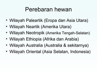 Perebaran hewan 
• Wilayah Paleartik (Eropa dan Asia Utara) 
• Wilayah Neartik (Amerika Utara) 
• Wilayah Neotropik (Amerika Tengah-Selatan) 
• Wilayah Ethiopia (Afrika dan Arabia) 
• Wilayah Australia (Australia & sekitarnya) 
• Wilayah Oriental (Asia Selatan, Indonesia) 
