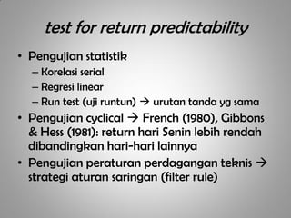 test for return predictability
• Pengujian statistik
  – Korelasi serial
  – Regresi linear
  – Run test (uji runtun)  urutan tanda yg sama
• Pengujian cyclical  French (1980), Gibbons
  & Hess (1981): return hari Senin lebih rendah
  dibandingkan hari-hari lainnya
• Pengujian peraturan perdagangan teknis 
  strategi aturan saringan (filter rule)
 