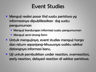 Event Studies
 Menguji reaksi pasar thd suatu peristiwa yg
  informasinya dipublikasikan sbg suatu
  pengumuman
    Menguji kandungan informasi suatu pengumuman
    Menguji semi-strong form
 Untuk mengujinya, event studies menguji harga
  dan return sepanjang-khususnya waktu sekitar
  datangnya informasi baru.
 Uji untuk pembuktian under reaction, overreaction,
  early reaction, delayed reaction di sekitar peristiwa.
 