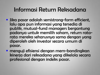 Informasi Return Reksadana
 Jika pasar adalah semistrong-form efficient,
  lalu apa pun informasi yang tersedia di
  publik, mutual-fund managers bergantung
  padanya untuk memilih saham, return rata-
  rata mereka seharusnya sama dengan yang
  diperoleh oleh investor secara umum di
  pasar.
 menguji efisiensi dengan mem-bandingkan
  kinerja dari reksadana yang dikelola secara
  profesional dengan indeks pasar.
 