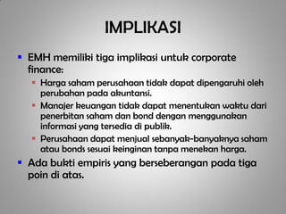 IMPLIKASI
 EMH memiliki tiga implikasi untuk corporate
  finance:
   Harga saham perusahaan tidak dapat dipengaruhi oleh
    perubahan pada akuntansi.
   Manajer keuangan tidak dapat menentukan waktu dari
    penerbitan saham dan bond dengan menggunakan
    informasi yang tersedia di publik.
   Perusahaan dapat menjual sebanyak-banyaknya saham
    atau bonds sesuai keinginan tanpa menekan harga.
 Ada bukti empiris yang berseberangan pada tiga
  poin di atas.
 