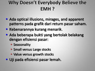 Why Doesn’t Everybody Believe the
              EMH ?
 Ada optical illusions, mirages, and apparent
  patterns pada grafik dari return pasar saham.
 Kebenarannya kurang menarik.
 Ada beberapa bukti yang bertolak belakang
  dengan efisiensi pasar:
   Seasonality
   Small versus Large stocks
   Value versus growth stocks
 Uji pada efisiensi pasar lemah.
 