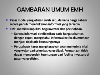 GAMBARAN UMUM EMH
 Pasar modal yang efisien salah satu di mana harga saham
  secara penuh merefleksikan informasi yang tersedia.
 EMH memiliki implikasi bagi investor dan perusahaan.
    Karena informasi direfleksikan pada harga sekuritas
     dengan cepat, mengetahui informasi ketika diumumkan
     menjadi tidak ada keuntungannya
    Perusahaan harus mengharapkan akan menerima nilai
     yang wajar dari sekuritas yang dijual. Perusahaan tidak
     dapat memperoleh keuntungan dari fooling investors di
     pasar yang efisien.
 
