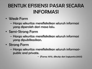 BENTUK EFISIENSI PASAR SECARA
          INFORMASI
• Weak Form
  – Harga sekuritas merefleksikan seluruh informasi
    yang diperoleh dari masa lalu.
• Semi-Strong Form
  – Harga sekuritas merefleksikan seluruh informasi
    yang dipublikasikan.
• Strong Form
  – Harga sekuritas merefleksikan seluruh informasi-
    public and private.
                     • (Fama: 1970, dikutip dari Jogiyanto:2003)
 