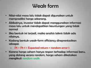 Weak form
• Nilai-nilai masa lalu tidak dapat digunakan untuk
  memprediksi harga sekarang.
• Akibatnya, investor tidak dapat menggunakan informasi
  masa lalu untuk mendapatkan keuntungan yang tidak
  normal
• Jika bentuk ini terjadi, maka analisis teknis tidak ada
  nilainya.
• Kadang bentuk weak-form efficiency direprentasikan
  sebagai:
   – Pt = Pt-1 + Expected return + random error t
• Karena harga saham hanya respon terhadap informasi baru,
  yang datang secara random, harga saham dikatakan
  mengikuti random walk.
 
