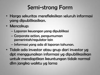 Semi-strong Form
• Harga sekuritas merefleksikan seluruh informasi
  yang dipublikasikan.
• Mencakup:
  – Laporan keuangan yang dipublikasi
  – Corporate action, pengumuman
    pemerintah/regulator lain
  – Informasi yang ada di laporan tahunan.
• Tidak ada investor atau grup dari investor yg
  dpt menggunakan informasi yg dipublikasikan
  untuk mendaptkan keuntungan tidak normal
  dlm jangka waktu yg lama
 