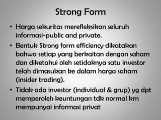 Strong Form
• Harga sekuritas merefleksikan seluruh
  informasi-public and private.
• Bentuk Strong form efficiency dikatakan
  bahwa setiap yang berkaitan dengan saham
  dan diketahui oleh setidaknya satu investor
  telah dimasukan ke dalam harga saham
  (insider trading).
• Tidak ada investor (individual & grup) yg dpt
  memperoleh keuntungan tdk normal krn
  mempunyai informasi privat
 
