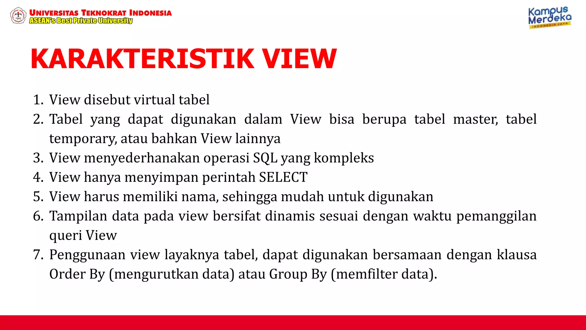 KARAKTERISTIK VIEW
1. View disebut virtual tabel
2. Tabel yang dapat digunakan dalam View bisa berupa tabel master, tabel
temporary, atau bahkan View lainnya
3. View menyederhanakan operasi SQL yang kompleks
4. View hanya menyimpan perintah SELECT
5. View harus memiliki nama, sehingga mudah untuk digunakan
6. Tampilan data pada view bersifat dinamis sesuai dengan waktu pemanggilan
queri View
7. Penggunaan view layaknya tabel, dapat digunakan bersamaan dengan klausa
Order By (mengurutkan data) atau Group By (memfilter data).