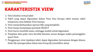 KARAKTERISTIK VIEW
1. View disebut virtual tabel
2. Tabel yang dapat digunakan dalam View bisa berupa tabel master, tabel
temporary, atau bahkan View lainnya
3. View menyederhanakan operasi SQL yang kompleks
4. View hanya menyimpan perintah SELECT
5. View harus memiliki nama, sehingga mudah untuk digunakan
6. Tampilan data pada view bersifat dinamis sesuai dengan waktu pemanggilan
queri View
7. Penggunaan view layaknya tabel, dapat digunakan bersamaan dengan klausa
Order By (mengurutkan data) atau Group By (memfilter data).
 