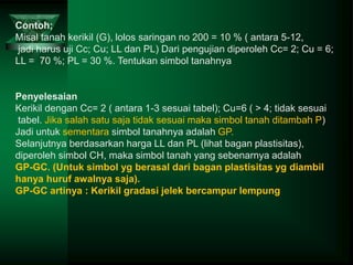 Contoh;
Misal tanah kerikil (G), lolos saringan no 200 = 10 % ( antara 5-12,
jadi harus uji Cc; Cu; LL dan PL) Dari pengujian diperoleh Cc= 2; Cu = 6;
LL = 70 %; PL = 30 %. Tentukan simbol tanahnya
Penyelesaian
Kerikil dengan Cc= 2 ( antara 1-3 sesuai tabel); Cu=6 ( > 4; tidak sesuai
tabel. Jika salah satu saja tidak sesuai maka simbol tanah ditambah P)
Jadi untuk sementara simbol tanahnya adalah GP.
Selanjutnya berdasarkan harga LL dan PL (lihat bagan plastisitas),
diperoleh simbol CH, maka simbol tanah yang sebenarnya adalah
GP-GC. (Untuk simbol yg berasal dari bagan plastisitas yg diambil
hanya huruf awalnya saja).
GP-GC artinya : Kerikil gradasi jelek bercampur lempung
 