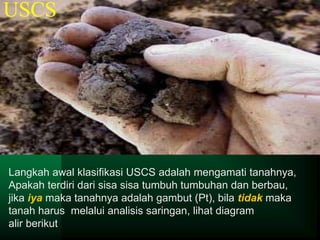 USCS
Langkah awal klasifikasi USCS adalah mengamati tanahnya,
Apakah terdiri dari sisa sisa tumbuh tumbuhan dan berbau,
jika iya maka tanahnya adalah gambut (Pt), bila tidak maka
tanah harus melalui analisis saringan, lihat diagram
alir berikut
 