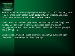 Perhatikan persentase tanah yang lolos saringan (#) no 200. Jika yang lolos
< 50 %, maka tanah adalah tanah berbutir kasar, tetapi jika yang lolos >
50 %, maka tanahnya adalah tanah berbutir halus
Untuk tanah berbutir halus yang terdiri dari lempung (C atau Clay), lanau
(M atau Mo) dan tanah organik (O), pekerjaan berikutnya adalah
menguji/menentukan batas cair (LL); batas plastis ( PL ) dan mengitung IP
(ingat IP = LL- PL )
Jika harga LL , PL dan IP sudah diperoleh, selanjutnya gunakan bagan
plastisitas untuk mengetahui jenis tanahnya
 