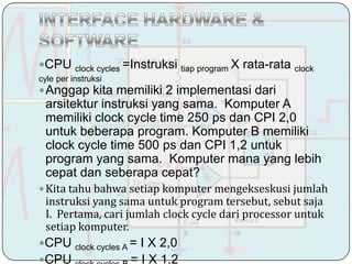 Cʱ       clock cycles   =Instruksi tiap program X rata-rata clock
cyle per instruksi
 Anggap kita memiliki 2 implementasi dari
 arsitektur instruksi yang sama. Komputer A
 memiliki clock cycle time 250 ps dan CPI 2,0
 untuk beberapa program. Komputer B memiliki
 clock cycle time 500 ps dan CPI 1,2 untuk
 program yang sama. Komputer mana yang lebih
 cepat dan seberapa cepat?
 Kita tahu bahwa setiap komputer mengekseskusi jumlah
 instruksi yang sama untuk program tersebut, sebut saja
 I. Pertama, cari jumlah clock cycle dari processor untuk
 setiap komputer.
Cʱ      clock cycles A =   I X 2,0
Cʱ                       = I X 1,2
 