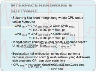  Sekarang kita akan menghitung waktu CPU untuk
 setiap komputer
  Cʱ   time A= CPU clock cycles A X Clock Cycle time A
                = I x 2,0 x 250 ps = 500 I ps
   Cʱ time B = CPU clock cycles B X Clock Cycle time B
                = I x 1,2 x 500 ps = 600 I ps
 Terlihat bahwa komputer A lebih cepat. Seberapa cepat?
  Lihat rasio execution time

 Berdasarkan hal ini dibuatlah rumus dasar performa
 berdasar instruction count (jumlah instruksi yang dieksekusi
 oleh program), CPI dan clock cycle time
 CPU time = Instruction Count X CPI X Clock Cycle time
 