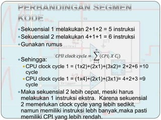  Sekuensial 1 melakukan 2+1+2 = 5 instruksi
 Sekuensial 2 melakukan 4+1+1 = 6 instruksi
 Gunakan rumus


 Sehingga:
  CPU clock cycle 1 = (1x2)+(2x1)+(3x2)= 2+2+6 =10
   cycle
  CPU clock cycle 1 = (1x4)+(2x1)+(3x1)= 4+2+3 =9
   cycle
 Maka sekuensial 2 lebih cepat, meski harus
 melakukan 1 instruksi ekstra. Karena sekuensial
 2 memerlukan clock cycle yang lebih sedikit,
 namun memiliki instruksi lebh banyak,maka pasti
 memiliki CPI yang lebih rendah.
 