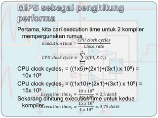 Pertama, kita cari execution time untuk 2 kompiler
 mempergunakan rumus




CPU clock cycles1 = ((1x5)+(2x1)+(3x1) x 109) =
 10x 109
CPU clock cycles2 = ((1x10)+(2x1)+(3x1) x 109) =
 15x 109
Sekarang dihitung execution time untuk kedua
 kompiler
 