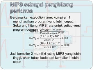 Berdasarkan execution time, kompiler 1
 menghasilkan program yang lebih cepat.
 Sekarang hitung MIPS rate untuk setiap versi
 program dengan rumus




Jadi kompiler 2 memiliki rating MIPS yang lebih
  tinggi, akan tetapi kode dari kompiler 1 lebih
  cepat
 
