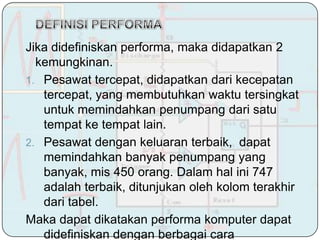 Jika didefiniskan performa, maka didapatkan 2
  kemungkinan.
1. Pesawat tercepat, didapatkan dari kecepatan
   tercepat, yang membutuhkan waktu tersingkat
   untuk memindahkan penumpang dari satu
   tempat ke tempat lain.
2. Pesawat dengan keluaran terbaik, dapat
   memindahkan banyak penumpang yang
   banyak, mis 450 orang. Dalam hal ini 747
   adalah terbaik, ditunjukan oleh kolom terakhir
   dari tabel.
Maka dapat dikatakan performa komputer dapat
   didefiniskan dengan berbagai cara
 