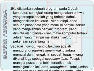 Jika dijalankan sebuah program pada 2 buah
  komputer, seringkali orang mengatakan bahwa
  yang tercepat adalah yang terlebih dahulu
  menghasilkan keluaran. Akan tetapi, pada
  sebuah pusat data yang memiliki banyak server
  yang menjalankan banyak program, yang
  diminta oleh banyak user, maka komputer terbaik
  adalah yang mampu melakukan seluruh
  pekerjaan sepanjang hari.
Sebagai individu, yang dilakukan adalah
  mengurangi reponse time – waktu antara
  memulai dan mengakhiri sebuah tugas – yang
  dikenal juga sebagai execution time. Tetapi,
  manajer pusat data lebih tertarik untuk
  meningkatkan keluaran, throughput – total jumlah
 