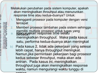 Melakukan perubahan pada sistem komputer, apakah
  akan meningkatkan throuhput atau menurunkan
  response time atau kedua-duanya? Untuk:
1. Mengganti prosesor pada komputer dengan versi
    tercepat
2. Memberi prosesor tambahan pada sistem sehingga
    memiliki multiple prosesor untuk tugas yang
    Menurunkan response time selalu
a. berbeda?
    meningkatkan throughput. Maka pada kasus
    satu, performa kedua-duanya akan meningkat
b) Pada kasus 2, tidak ada pekerjaan yang selesai
   lebih cepat, hanya throughput meningkat.
   Namun,jika permintaan pekerjaan bagi prosesor
   kedua sebesar throuhput, maka akan ada
   antrian. Pada kasus ini, meningkatkan
   throughput juga akan meningkatkan response
   waktu, namun mengurangi waktu tunggu di
 