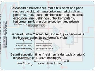 Berdasarkan hal tersebut, maka titik berat ada pada
 response waktu, dimana untuk memaksimalkan
 performa, maka harus diminimalisir response atau
 execution time. Sehingga untuk komputer x,
 hubungan performa dan execution time adalah


Ini berarti untuk 2 komputer, X dan Y, jika performa X
  lebih besar daripada performa Y, maka




Berarti execution time Y lebih lama daripada X, atu X
 lebih cepat n kali dari Y, sehingga
 
