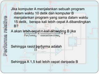 Jika komputer A menjalankan sebuah program
  dalam waktu 10 detik dan komputer B
  menjalankan program yang sama dalam waktu
  15 detik, berapa kali lebih cepat A dibandingkan
  B?
A akan lebih cepat n kali dibanding B jika



Sehingga rasio performa adalah



Sehingga A 1,5 kali lebih cepat daripada B
 